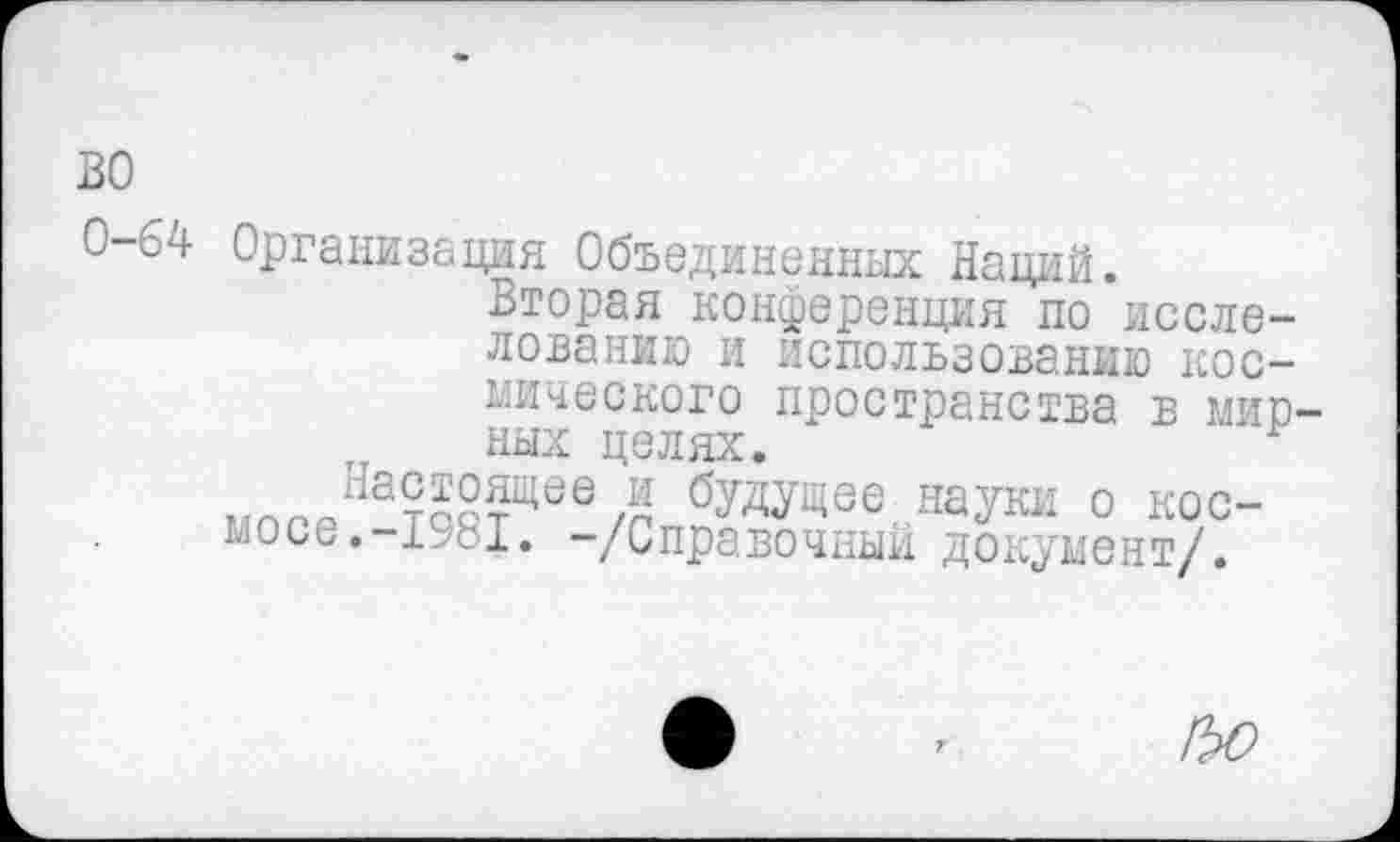 ﻿во
0-64 Организация Объединенных Наций.
Вторая конференция по исследованию и использованию космического пространства в мирных целях.	г
бУДУЩее науки о космос^. 1^81. -/Справочный документ/.
!ЪО